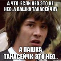 а что, если нео это не нео, а пашка танасейчку а пашка танасейчк-это нео..