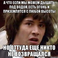 а что если мы можем дышать под водой, есть огонь и приземлятся с любой высоты но оттуда еще никто не возвращался