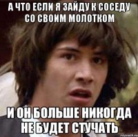 а что если я зайду к соседу со своим молотком и он больше никогда не будет стучать