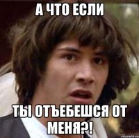 а что если ты отъебешся от меня?!