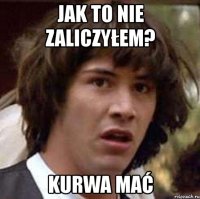 jak to nie zaliczyłem? kurwa mać