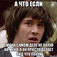 а что если ему на самом деле не похуй на меня, а он просто делает вид что похуй