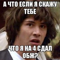 а что если я скажу тебе что я на 4 сдал обж?