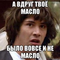 а вдруг твоё масло было вовсе и не масло