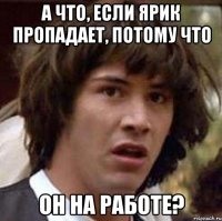 а что, если ярик пропадает, потому что он на работе?