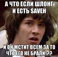 а что если шлонг и есть saveh и он мстит всем за то что его не брали!??