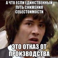 а что если единственный путь снижения себестоимости это отказ от производства