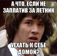 а что, если не заплатив за летник уехать к себе домой?