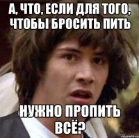 а, что, если для того, чтобы бросить пить нужно пропить всё?