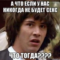 а что если у нас никогда не будет секс что тогда???