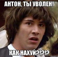 антон, ты уволен! как нахуй?!?!?