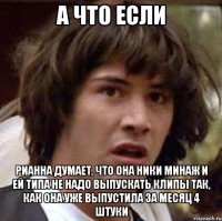 а что если рианна думает, что она ники минаж и ей типа не надо выпускать клипы так, как она уже выпустила за месяц 4 штуки