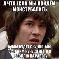 а что если мы пойдём монстрбалить а нам будет скучно, мы оставим кучу денег, и я просплю на работу