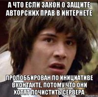 а что если закон о защите авторских прав в интернете пролоббирован по инициативе вконтакте, потому что они хотят почистить сервера