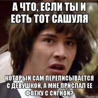 а что, если ты и есть тот сашуля который сам переписывается с девушкой, а мне прислал ее фотку с сигной?