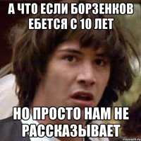 а что если борзенков ебется с 10 лет но просто нам не рассказывает