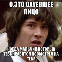 о,это охуевшее лицо когда мальчик который тебе нравится посмотрел на тебя