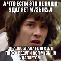 а что если это не паша удаляет музыку а правообладатели себя плохо ведут и вся музыка удаляется .