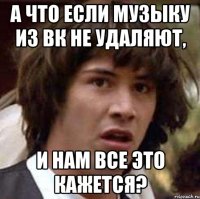 а что если музыку из вк не удаляют, и нам все это кажется?