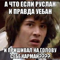 а что если руслан и правда уебан и пришивал на голову себе карман???