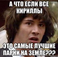 а что если все кириллы это самые лучшие парни на земле???