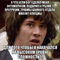 а что если бог сделал меня эктоморфом, подарил 4 грыжи, 2 протрузии, травмы шейного отдела, миозит клюциы для того чтобы я накачался на высоком уровне сложности?!