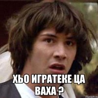  хьо игратеке ца ваха ?