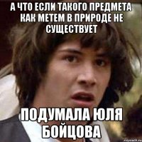 а что если такого предмета как метем в природе не существует подумала юля бойцова