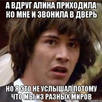 а вдруг алина приходила ко мне и звонила в дверь но я это не услышал потому что мы из разных миров