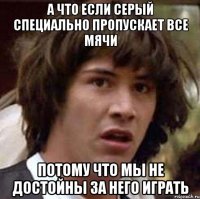 а что если серый специально пропускает все мячи потому что мы не достойны за него играть