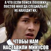 а что если поиск похожих постов иногда специально не находит их, чтобы нам наставили минусов