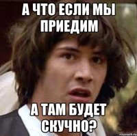 а что если мы приедим а там будет скучно?