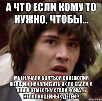 а что если кому то нужно, чтобы... мы начали бояться своеволия женщин, начали бить их по ебалу, а они в отместку стали рожать неполноценных детей?