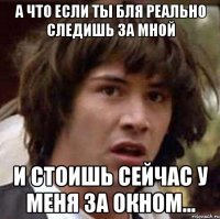 а что если ты бля реально следишь за мной и стоишь сейчас у меня за окном...