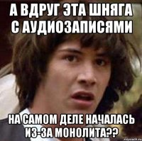 а вдруг эта шняга с аудиозаписями на самом деле началась из-за монолита??