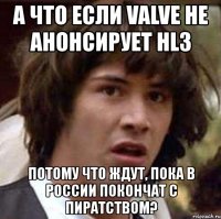 а что если valve не анонсирует hl3 потому что ждут, пока в россии покончат с пиратством?