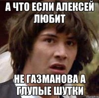 а что если алексей любит не газманова а глупые шутки