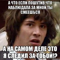 а что если пошутив,что наблюдала за мной,ты смеешься а на самом деле это я следил за тобой!?