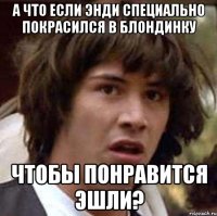 а что если энди специально покрасился в блондинку чтобы понравится эшли?