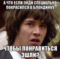 а что если энди специально покрасился в блондинку чтобы понравиться эшли?