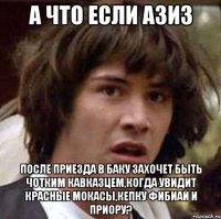 а что если азиз после приезда в баку захочет быть чотким кавказцем,когда увидит красные мокасы,кепку фибиай и приору?