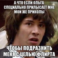 а что если ольга специально прилысает мне мои же приколы чтобы подразнить меня с целью флирта