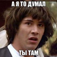 а я то думал ты там