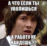 а что если ты уволишься а работу не найдешь??