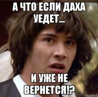 а что если даха уедет... и уже не вернется!?