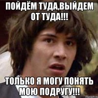 пойдём туда,выйдем от туда!!! только я могу понять мою подругу!!!