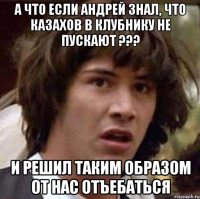 а что если андрей знал, что казахов в клубнику не пускают ??? и решил таким образом от нас отъебаться