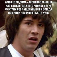 а что если дима - ангел посланный нас с небес, для того чтобы мы не считали себя ущербными и всегда помнили что может быть хуже 