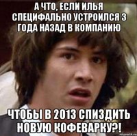 а что, если илья специфально устроился 3 года назад в компанию чтобы в 2013 спиздить новую кофеварку?!