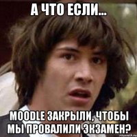 а что если... moodle закрыли, чтобы мы провалили экзамен?